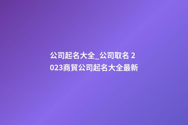 公司起名大全_公司取名 2023商貿公司起名大全最新